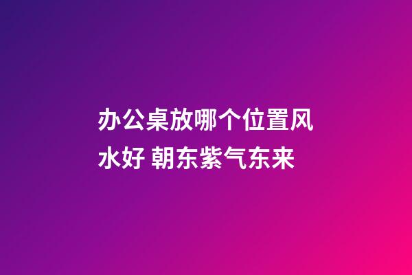 办公桌放哪个位置风水好 朝东紫气东来